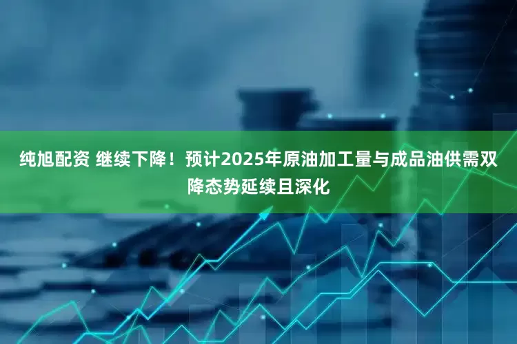 纯旭配资 继续下降！预计2025年原油加工量与成品油供需双降态势延续且深化