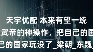 天宇优配 本来有望一统三国，但梁武帝的神操作，把自己的国家玩没了_梁朝_东魏_梁军若
