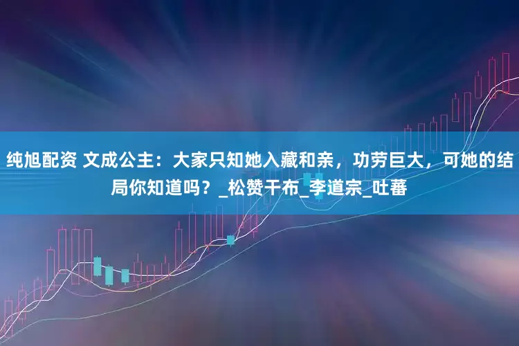 纯旭配资 文成公主：大家只知她入藏和亲，功劳巨大，可她的结局你知道吗？_松赞干布_李道宗_吐蕃
