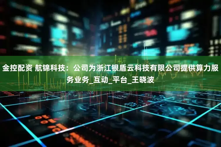 金控配资 航锦科技：公司为浙江银盾云科技有限公司提供算力服务业务_互动_平台_王晓波