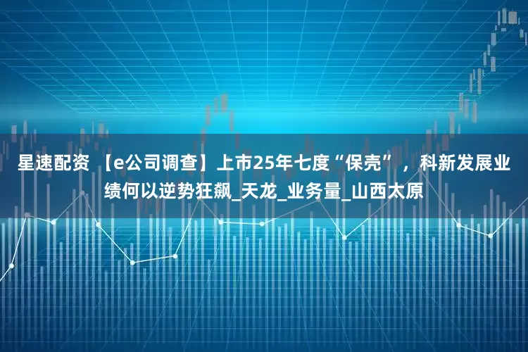 星速配资 【e公司调查】上市25年七度“保壳” ,科新发展业绩何以逆势狂飙_天龙_业务量_山西太原