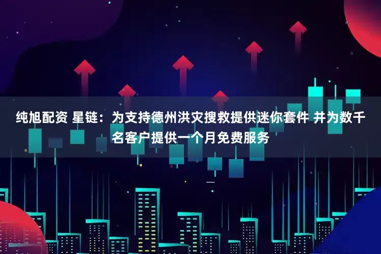 纯旭配资 星链:为支持德州洪灾搜救提供迷你套件 并为数千名客户提供一个月免费服务