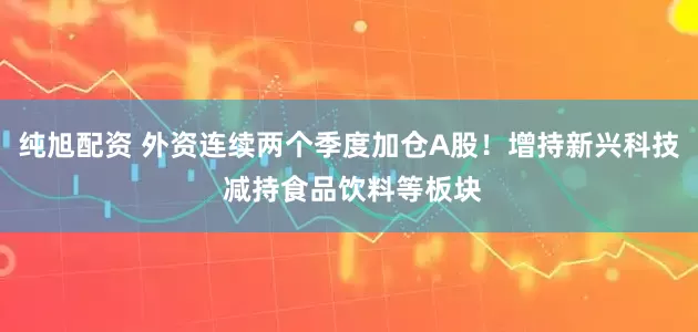 纯旭配资 外资连续两个季度加仓A股！增持新兴科技 减持食品饮料等板块