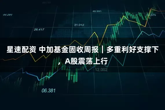 星速配资 中加基金固收周报︱多重利好支撑下，A股震荡上行
