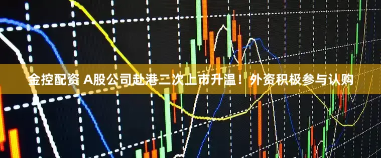 金控配资 A股公司赴港二次上市升温！外资积极参与认购