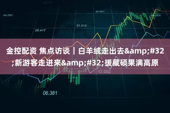 金控配资 焦点访谈｜白羊绒走出去 新游客走进来 援藏硕果满高原