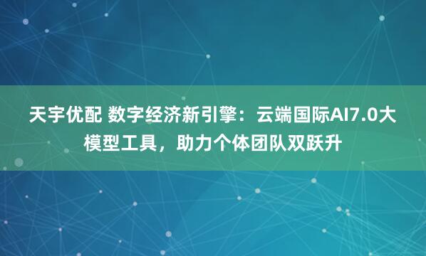 天宇优配 数字经济新引擎:云端国际AI7.0大模型工具,助力个体团队双跃升
