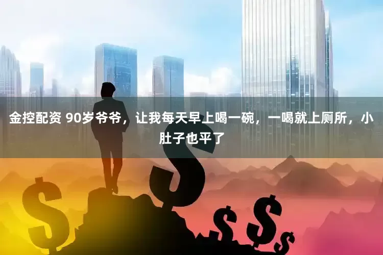 金控配资 90岁爷爷，让我每天早上喝一碗，一喝就上厕所，小肚子也平了